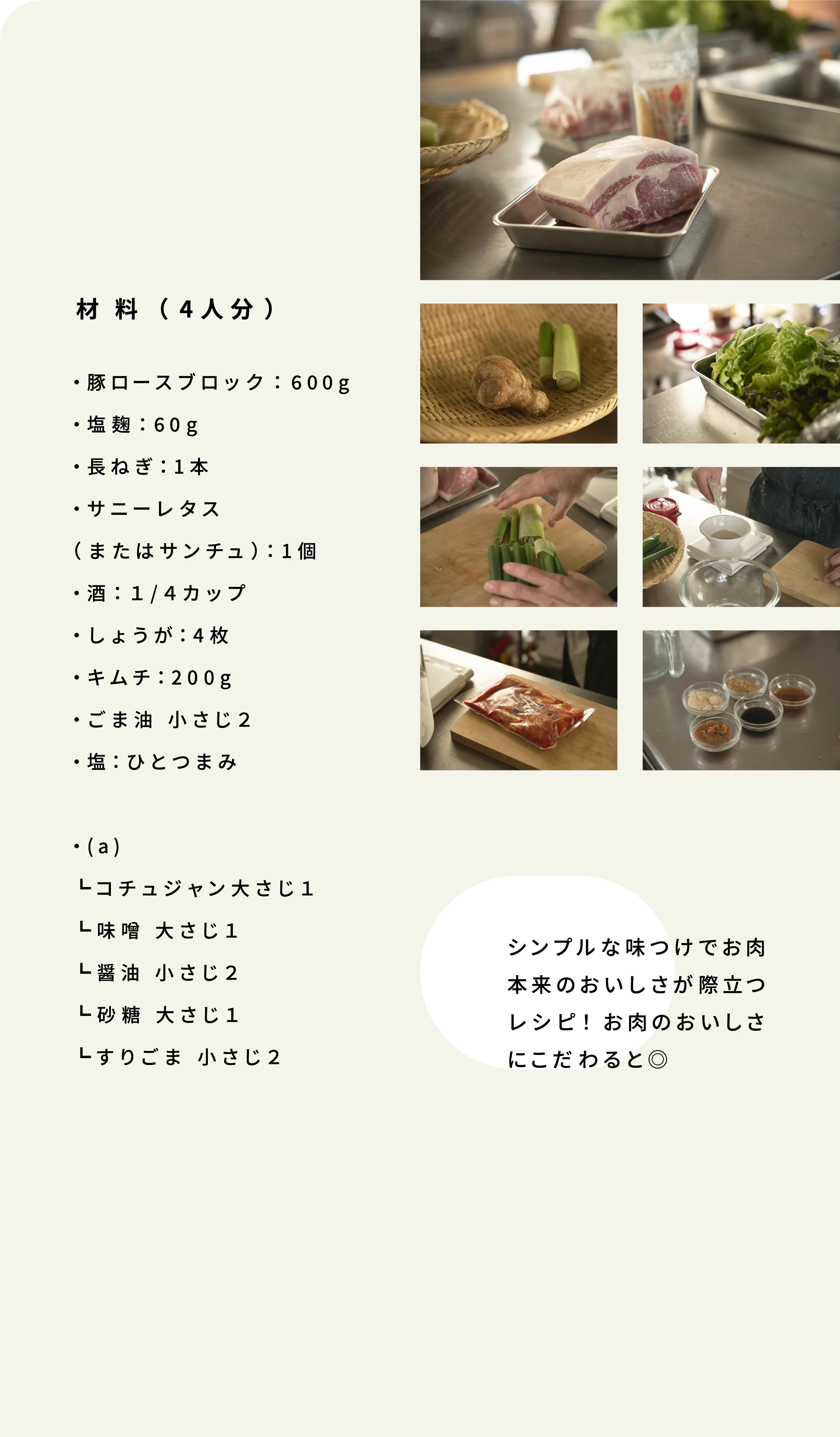 材料 (4人分) ・豚ロースブロック:600g ・塩麹:60g ・長ねぎ:1本 ・サニーレタス (またはサンチュ):1個 ・酒:1/4カップ ・しょうが:4枚 ・キムチ:200g ・ごま油 小さじ2 ・塩:ひとつまみ ・(a) ┗コチュジャン大さじ1 ┗味噌 大さじ1 ┗醤油 小さじ2 ┗砂糖 大さじ1 ┗すりごま 小さじ2 シンプルな味つけでお肉 本来のおいしさが際立つ レシピ! お肉のおいしさ にこだわると◎