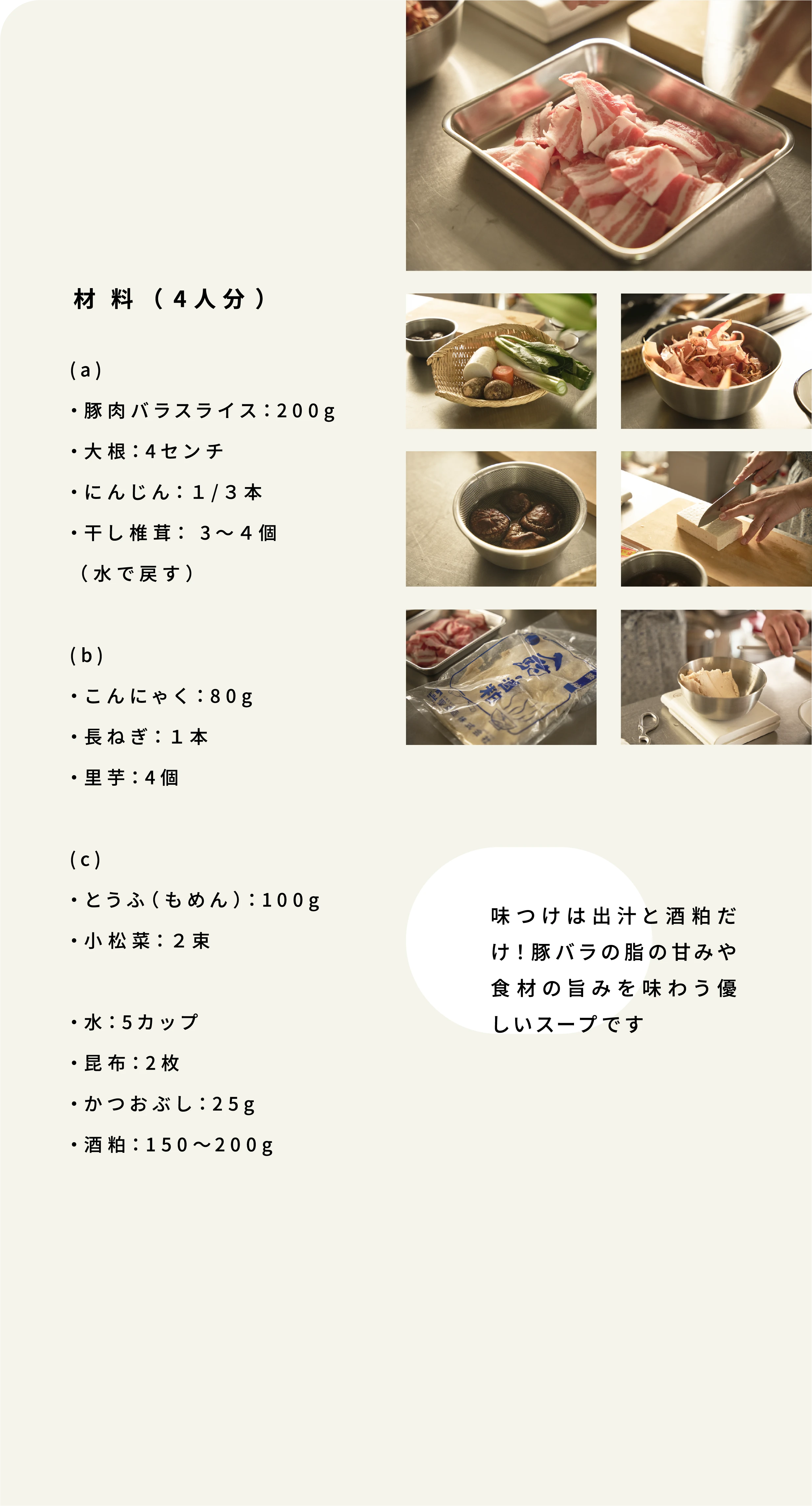 (a) ・豚肉バラスライス:200g ・大根:4センチ ・にんじん:1/3本 ・干し椎茸: 3~4個(水で戻す) (b) ・こんにゃく:80g ・長ねぎ:1本 ・里芋:4個 (c) ・とうふ(もめん):100g ・小松菜:2束 ・水:5カップ ・昆布:2枚 ・かつおぶし:25g ・酒粕:150~200g 味つけは出汁と酒粕だけ!豚バラの脂の甘みや食材の旨みを味わう優しいスープです