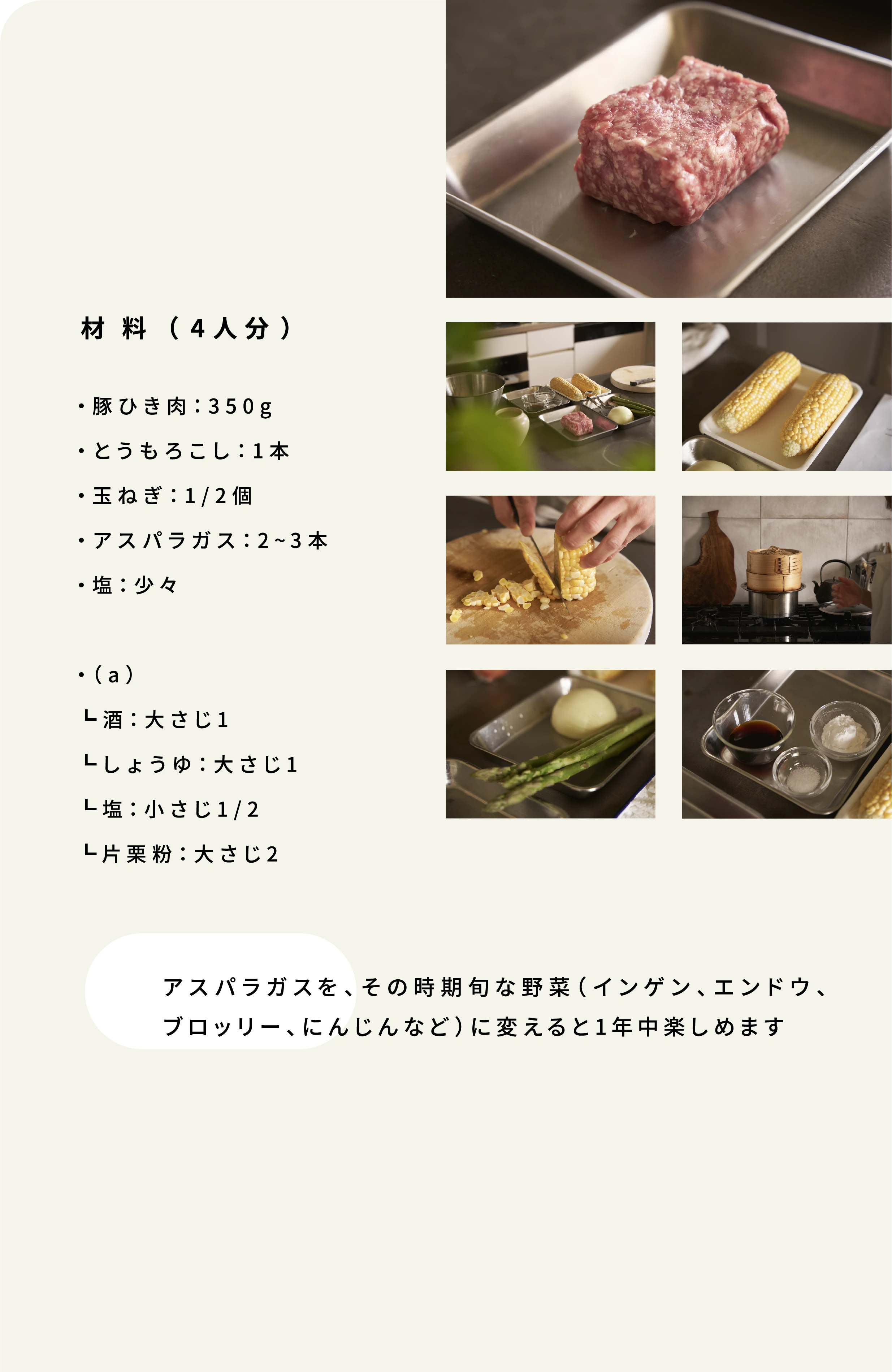 材料 (4人分)・豚ひき肉:350g・とうもろこし:1本・玉ねぎ:1/2個・アスパラガス:2~3本・塩:少々・(a)┗酒:大さじ1┗しょうゆ:大さじ1┗塩:小さじ1/2┗片栗粉:大さじ2 アスパラガスを、その時期旬な野菜(インゲン、エンドウ、ブロッリー、にんじんなど)に変えると1年中楽しめます