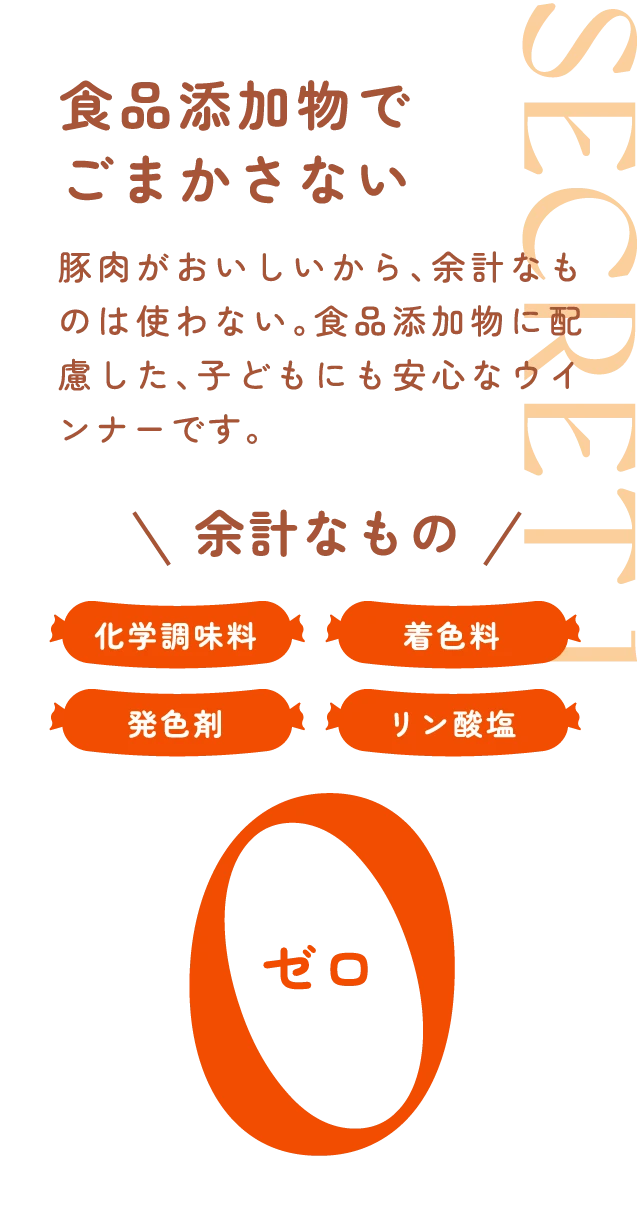 食品添加物でごまかさない 豚肉がおいしいから、余計なものは使わない。食品添加物に配慮した、子どもにも安心なウインナーです。