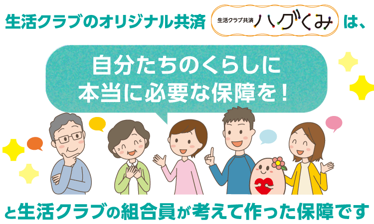 生活クラブのオリジナル共済「ハグくみ」は、自分たちのくらしに本当に必要な保障を!と生活クラブの組合員が考えて作った保障です。