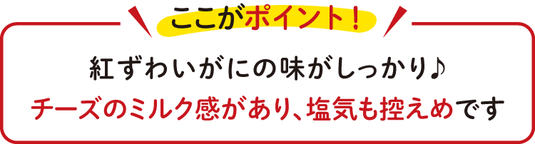 紅ずわいがにの味がしっかり♪ チーズのミルク感があり、塩気も控えめです