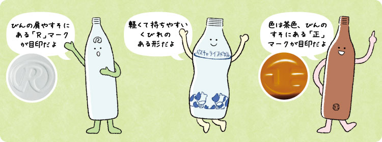 Rびん びんの肩やすそにある「R」マークが目印だよ  牛乳びん 軽くて持ちやすいくびれのある形だよ  丸正びん（茶色） 色は茶色、びんのすそにある「正」マークが目印だよ