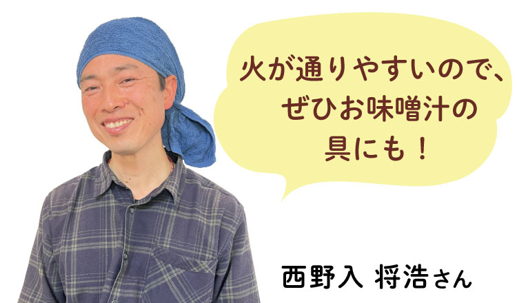 火が通りやすいので、 ぜひお味噌汁の 具にも！  西野入 将浩さん