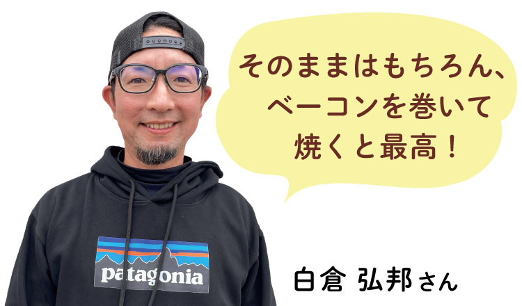そのままはもちろん、 ベーコンを巻いて 焼くと最高！  白倉 弘邦さん