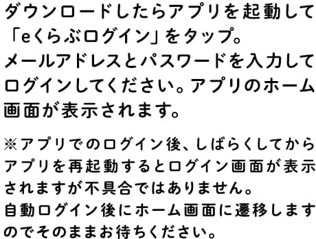 ダウンロードしたらアプリを起動して「eくらぶログイン」をタップ。メールアドレスとパスワードを入力してログインしてください。アプリのホーム画面が表示されます。